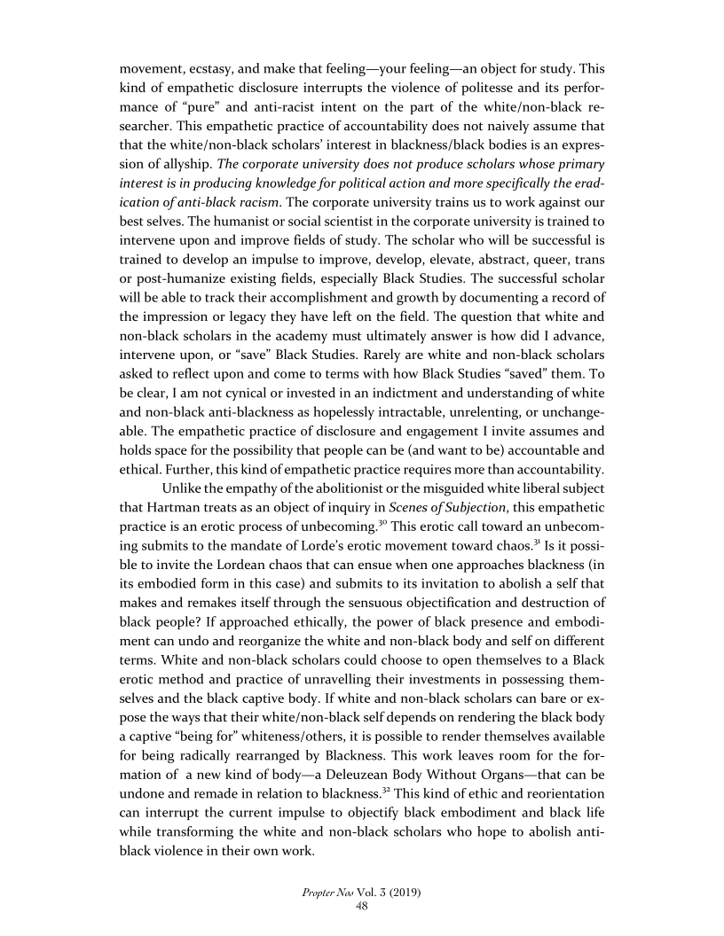 movement, ecstasy, and make that feeling—your feeling—an object for study. This
kind of empathetic disclosure interrupts the violence of politesse and its perfor-
mance of “pure” and anti-racist intent on the part of the white/non-black re-
searcher. This empathetic practice of accountability does not naively assume that
that the white/non-black scholars’ interest in blackness/black bodies is an expres-
sion of allyship. The corporate university does not produce scholars whose primary
interest is in producing knowledge for political action and more specifically the erad-
ication of anti-black racism. The corporate university trains us to work against our
best selves. The humanist or social scientist in the corporate university is trained to
intervene upon and improve fields of study. The scholar who will be successful is
trained to develop an impulse to improve, develop, elevate, abstract, queer, trans
or post-humanize existing fields, especially Black Studies. The successful scholar
will be able to track their accomplishment and growth by documenting a record of
the impression or legacy they have left on the field. The question that white and
non-black scholars in the academy must ultimately answer is how did I advance,
intervene upon, or “save” Black Studies. Rarely are white and non-black scholars
asked to reflect upon and come to terms with how Black Studies “saved” them. To
be clear, | am not cynical or invested in an indictment and understanding of white
and non-black anti-blackness as hopelessly intractable, unrelenting, or unchange-
able, The empathetic practice of disclosure and engagement I invite assumes and
holds space for the possibility that people can be (and want to be) accountable and
ethical. Further, this kind of empathetic practice requires more than accountability.

Unlike the empathy of the abolitionist or the misguided white liberal subject
that Hartman treats as an object of inquiry in Scenes of Subjection, this empathetic
practice is an erotic process of unbecoming.” This erotic call toward an unbecom-
ing submits to the mandate of Lorde’s erotic movement toward chaos.” Is it possi-
ble to invite the Lordean chaos that can ensue when one approaches blackness (in
its embodied form in this case) and submits to its invitation to abolish a self that
makes and remakes itself through the sensuous objectification and destruction of
black people? If approached ethically, the power of black presence and embodi-
ment can undo and reorganize the white and non-black body and self on different
terms. White and non-black scholars could choose to open themselves to a Black
erotic method and practice of unravelling their investments in possessing them-
selves and the black captive body. If white and non-black scholars can bare or ex-
pose the ways that their white/non-black self depends on rendering the black body
a captive “being for” whiteness/others, it is possible to render themselves available
for being radically rearranged by Blackness. This work leaves room for the for-
mation of a new kind of body—a Deleuzean Body Without Organs—that can be
undone and remade in relation to blackness. This kind of ethic and reorientation
can interrupt the current impulse to objectify black embodiment and black life
while transforming the white and non-black scholars who hope to abolish anti-
black violence in their own work.

  

 

 

Propter Nas Vol. 3 (2019)
8
